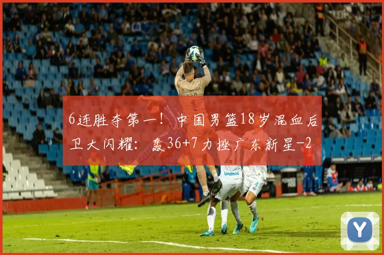6连胜夺第一！中国男篮18岁混血后卫大闪耀：轰36+7力挫广东新星