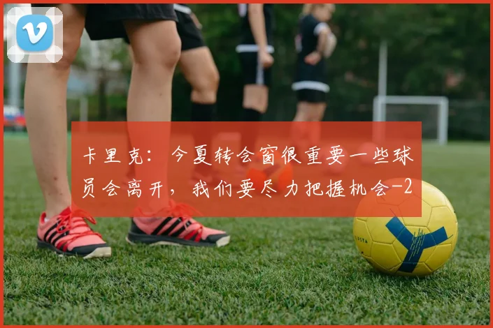 卡里克:今夏转会窗很重要一些球员会离开,我们要尽力把握机会