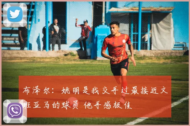 布泽尔：姚明是我交手过最接近文班亚马的球员 他手感极佳